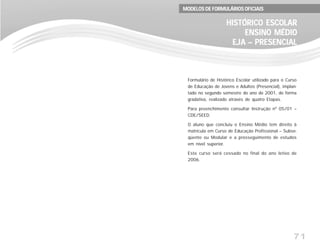 71
Formulário de Histórico Escolar utilizado para o Curso
de Educação de Jovens e Adultos (Presencial), implan-
tado no segundo semestre do ano de 2001, de forma
gradativa, realizado através de quatro Etapas.
Para preenchimento consultar Instrução nº 05/01 –
CDE/SEED.
O aluno que concluiu o Ensino Médio tem direito à
matrícula em Curso de Educação Profissional – Subse-
qüente ou Modular e a prosseguimento de estudos
em nível superior.
Este curso será cessado no final do ano letivo de
2006.
HISTÓRICO ESCOLARHISTÓRICO ESCOLARHISTÓRICO ESCOLARHISTÓRICO ESCOLARHISTÓRICO ESCOLAR
ENSINO MÉDIOENSINO MÉDIOENSINO MÉDIOENSINO MÉDIOENSINO MÉDIO
EJA – PRESENCIALEJA – PRESENCIALEJA – PRESENCIALEJA – PRESENCIALEJA – PRESENCIAL
MODELOS DE FORMULÁRIOS OFICIAISMODELOS DE FORMULÁRIOS OFICIAISMODELOS DE FORMULÁRIOS OFICIAISMODELOS DE FORMULÁRIOS OFICIAISMODELOS DE FORMULÁRIOS OFICIAIS
 