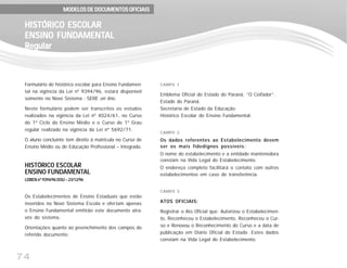 74
Formulário de histórico escolar para Ensino Fundamen-
tal na vigência da Lei nº 9394/96, estará disponível
somente no Novo Sistema - SERE on line.
Neste formulário podem ser transcritos os estudos
realizados na vigência da Lei nº 4024/61, no Curso
do 1º Ciclo do Ensino Médio e o Curso de 1º Grau
regular realizado na vigência da Lei nº 5692/71.
O aluno concluinte tem direito à matricula no Curso de
Ensino Médio ou de Educação Profissional – Integrado.
HISTÓRICO ESCOLAR
ENSINO FUNDAMENTAL
LDBEN nº 9394/96 DOU – 23/12/96
Os Estabelecimentos de Ensino Estaduais que estão
inseridos no Novo Sistema Escola e ofertam apenas
o Ensino Fundamental emitirão este documento atra-
vés do sistema.
Orientações quanto ao preenchimento dos campos do
referido documento:
HISTÓRICO ESCOLARHISTÓRICO ESCOLARHISTÓRICO ESCOLARHISTÓRICO ESCOLARHISTÓRICO ESCOLAR
ENSINO FUNDENSINO FUNDENSINO FUNDENSINO FUNDENSINO FUNDAMENTAMENTAMENTAMENTAMENTALALALALAL
RegularRegularRegularRegularRegular
MODELOS DE DOCUMENTOS OFICIAISMODELOS DE DOCUMENTOS OFICIAISMODELOS DE DOCUMENTOS OFICIAISMODELOS DE DOCUMENTOS OFICIAISMODELOS DE DOCUMENTOS OFICIAIS
CAMPO 1
Emblema Oficial do Estado do Paraná, ”O Ceifador”.
Estado do Paraná.
Secretaria de Estado da Educação.
Histórico Escolar do Ensino Fundamental.
CAMPO 2
Os dados referentes ao Estabelecimento devem
ser os mais fidedignos possíveis:
O nome do estabelecimento e a entidade mantenedora
constam na Vida Legal do Estabelecimento.
O endereço completo facilitará o contato com outros
estabelecimentos em caso de transferência.
CAMPO 3
ATOS OFICIAIS:
Registrar o Ato Oficial que: Autorizou o Estabelecimen-
to, Reconheceu o Estabelecimento, Reconheceu o Cur-
so e Renovou o Reconhecimento do Curso e a data de
publicação em Diário Oficial do Estado. Estes dados
constam na Vida Legal do Estabelecimento.
 
