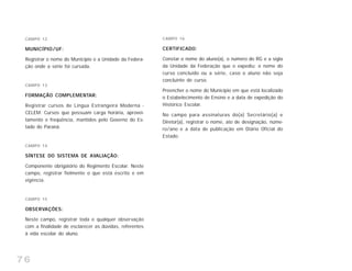 76
CAMPO 12
MUNICÍPIO/UF:
Registrar o nome do Município e a Unidade da Federa-
ção onde a série foi cursada.
CAMPO 13
FORMAÇÃO COMPLEMENTAR:
Registrar cursos de Língua Estrangeira Moderna -
CELEM. Cursos que possuam carga horária, aprovei-
tamento e freqüência, mantidos pelo Governo do Es-
tado do Paraná.
CAMPO 14
SÍNTESE DO SISTEMA DE AVALIAÇÃO:
Componente obrigatório do Regimento Escolar. Neste
campo, registrar fielmente o que está escrito e em
vigência.
CAMPO 15
OBSERVAÇÕES:
Neste campo, registrar toda e qualquer observação
com a finalidade de esclarecer as dúvidas, referentes
à vida escolar do aluno.
CAMPO 16
CERTIFICADO:
Constar o nome do aluno(a), o número do RG e a sigla
da Unidade da Federação que o expediu; o nome do
curso concluído ou a série, caso o aluno não seja
concluinte de curso.
Preencher o nome do Município em que está localizado
o Estabelecimento de Ensino e a data de expedição do
Histórico Escolar.
No campo para assinaturas do(a) Secretário(a) e
Diretor(a), registrar o nome, ato de designação, núme-
ro/ano e a data de publicação em Diário Oficial do
Estado.
 