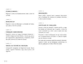 80
CAMPO 12
ESTABELECIMENTO:
Registrar o nome do Estabelecimento onde a série foi
cursada.
CAMPO 13
MUNICÍPIO/UF:
Registrar o nome do Município e a Unidade de Federa-
ção onde a série foi cursada.
CAMPO 14
FORMAÇÃO COMPLEMENTAR:
Registrar cursos de Língua Estrangeira Moderna –
CELEM, Estágio do Ensino Médio e Cursos que possu-
am carga horária, aproveitamento e freqüência, manti-
dos pelo Governo do Estado do Paraná
CAMPO 15
SÍNTESE DO SISTEMA DE AVALIAÇÃO:
Componente obrigatório do Regimento Escolar. Neste
campo, registrar fielmente o que está escrito e em
vigência.
CAMPO 16
OBSERVAÇÕES:
Neste campo, registrar toda e qualquer observação
com a finalidade de esclarecer as dúvidas referentes
à vida escolar do aluno.
CAMPO 17
CERTIFICADO DE CONCLUSÃO:
Constar o nome do aluno(a), o número do RG e a sigla
da Unidade da Federação que o expediu; o nome do
curso concluído ou a série, caso o aluno não seja
concluinte de curso.
Preencher o nome do Município em que está localiza-
do o Estabelecimento de Ensino e a data de expedi-
ção do Histórico Escolar.
No campo para assinaturas do(a) Secretário(a) e Diretor(a),
registrar o nome, ato de designação, número/ano e a
data de publicação em Diário Oficial do Estado.
 