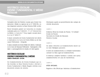 82
Formulário único de histórico escolar para Ensino Fun-
damental e Médio na vigência da Lei nº 9394/96, es-
tará disponível somente no Novo Sistema SERE on-line.
Neste formulário podem ser transcritos os estudos
realizados pela Lei nº 4024/61, 1º e 2º Ciclo do Ensi-
no Médio e o Curso de 1º Grau regular cursado duran-
te a Lei nº 5692/71.
O aluno concluinte do Ensino Fundamental tem direito
a matricular-se no Curso de Ensino Médio ou de Edu-
cação Profissional – Integrado.
O aluno concluinte do Ensino Médio tem direito a matricular-
se no Curso de Educação Profissional – Subseqüente e Mo-
dular e a prosseguimento de estudos em nível superior.
HISTÓRICO ESCOLARHISTÓRICO ESCOLARHISTÓRICO ESCOLARHISTÓRICO ESCOLARHISTÓRICO ESCOLAR
ENSINO FUNDENSINO FUNDENSINO FUNDENSINO FUNDENSINO FUNDAMENTAMENTAMENTAMENTAMENTAL E MÉDIOAL E MÉDIOAL E MÉDIOAL E MÉDIOAL E MÉDIO
LDBEN nº 9394/96 DOU – 23/12/96LDBEN nº 9394/96 DOU – 23/12/96LDBEN nº 9394/96 DOU – 23/12/96LDBEN nº 9394/96 DOU – 23/12/96LDBEN nº 9394/96 DOU – 23/12/96
Os Estabelecimentos de Ensino Estaduais que es-
tão inseridos no Novo Sistema Escola e ofertam o
Ensino Fundamental e Médio Regular emitirão esse
documento através do sistema.
MODELOS DE DOCUMENTOS OFICIAISMODELOS DE DOCUMENTOS OFICIAISMODELOS DE DOCUMENTOS OFICIAISMODELOS DE DOCUMENTOS OFICIAISMODELOS DE DOCUMENTOS OFICIAIS
HISTÓRICO ESCOLARHISTÓRICO ESCOLARHISTÓRICO ESCOLARHISTÓRICO ESCOLARHISTÓRICO ESCOLAR
ENSINO FUNDENSINO FUNDENSINO FUNDENSINO FUNDENSINO FUNDAMENTAMENTAMENTAMENTAMENTAL E MÉDIOAL E MÉDIOAL E MÉDIOAL E MÉDIOAL E MÉDIO
REGULARREGULARREGULARREGULARREGULAR
Orientações quanto ao preenchimento dos campos do
referido documento:
CAMPO 1
Emblema Oficial do Estado do Paraná, “O Ceifador”.
Estado do Paraná.
Secretaria de Estado da Educação.
Histórico Escolar.
CAMPO 2
Os dados referentes ao Estabelecimento devem ser
os mais fidedignos possíveis:
O nome do estabelecimento e a entidade mantenedora
constam na Vida Legal do Estabelecimento.
O endereço completo facilitará o contato com outros
estabelecimentos em caso de transferência.
CAMPO 3
ATOS OFICIAIS:
Registrar o Ato Oficial que: Autorizou o Estabelecimen-
 