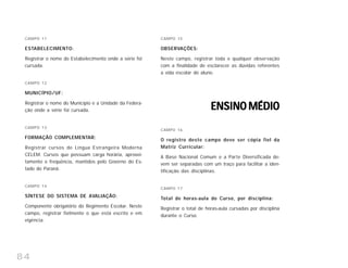84
CAMPO 11
ESTABELECIMENTO:
Registrar o nome do Estabelecimento onde a série foi
cursada.
CAMPO 12
MUNICÍPIO/UF:
Registrar o nome do Município e a Unidade da Federa-
ção onde a série foi cursada.
CAMPO 13
FORMAÇÃO COMPLEMENTAR:
Registrar cursos de Língua Estrangeira Moderna
CELEM. Cursos que possuam carga horária, aprovei-
tamento e freqüência, mantidos pelo Governo do Es-
tado do Paraná.
CAMPO 14
SÍNTESE DO SISTEMA DE AVALIAÇÃO:
Componente obrigatório do Regimento Escolar. Neste
campo, registrar fielmente o que está escrito e em
vigência.
CAMPO 15
OBSERVAÇÕES:
Neste campo, registrar toda e qualquer observação
com a finalidade de esclarecer as dúvidas referentes
a vida escolar do aluno.
ENSINO MÉDIOENSINO MÉDIOENSINO MÉDIOENSINO MÉDIOENSINO MÉDIO
CAMPO 16
O registro deste campo deve ser cópia fiel da
Matriz Curricular:
A Base Nacional Comum e a Parte Diversificada de-
vem ser separadas com um traço para facilitar a iden-
tificação das disciplinas.
CAMPO 17
Total de horas-aula do Curso, por disciplina:
Registrar o total de horas-aula cursadas por disciplina
durante o Curso.
 