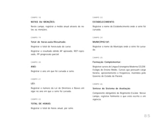 85
CAMPO 18
NOTAS OU MENÇÕES:
Neste campo, registrar a média anual através de no-
tas ou menções.
CAMPO 19
Total de horas-aula/Resultado:
Registrar o total de horas-aula do curso.
Registrar o resultado obtido AP aprovado, REP repro-
vado, PP progressão parcial.
CAMPO 20
ANO:
Registrar o ano em que foi cursada a série.
CAMPO 21
LEI:
Registrar o número da Lei de Diretrizes e Bases em
vigor no ano em que a série foi cursada.
CAMPO 22
TOTAL DE HORAS:
Registrar o total de horas anual, por série.
CAMPO 23
ESTABELECIMENTO:
Registrar o nome do Estabelecimento onde a série foi
cursada.
CAMPO 24
MUNICÍPIO/UF:
Registrar o nome do Município onde a série foi cursa-
da.
CAMPO 25
Formação Complementar:
Registrar cursos de Língua Estrangeira Moderna CELEM.
Estágio do Ensino Médio. Cursos que possuam carga
horária, aproveitamento e freqüência, mantidos pelo
Governo do Estado do Paraná.
CAMPO 26
Síntese do Sistema de Avaliação:
Componente obrigatório do Regimento Escolar. Nesse
campo, registrar fielmente o que está escrito e em
vigência.
 