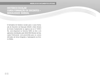 88
O formulário de histórico escolar para o curso Forma-
ção de Docentes da Educação Infantil e Anos Iniciais
do Ensino Fundamental na vigência da Lei nº 9394/
96, está disponível no Sistema SERE on line e em
aplicativos distribuídos pela SEED/DIE/Divisão da Edu-
cação Profissional, será preenchido para os cursos
ofertados de forma Integrada e Subseqüente ao Ensi-
no Médio.
HISTÓRICO ESCOLARHISTÓRICO ESCOLARHISTÓRICO ESCOLARHISTÓRICO ESCOLARHISTÓRICO ESCOLAR
CURSO FORMAÇÃO DE DOCENTES –CURSO FORMAÇÃO DE DOCENTES –CURSO FORMAÇÃO DE DOCENTES –CURSO FORMAÇÃO DE DOCENTES –CURSO FORMAÇÃO DE DOCENTES –
MODALIDADE NORMALMODALIDADE NORMALMODALIDADE NORMALMODALIDADE NORMALMODALIDADE NORMAL
MODELOS DE DOCUMENTOS OFICIAISMODELOS DE DOCUMENTOS OFICIAISMODELOS DE DOCUMENTOS OFICIAISMODELOS DE DOCUMENTOS OFICIAISMODELOS DE DOCUMENTOS OFICIAIS
 