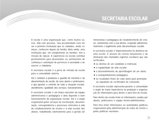 9
A escola é uma organização que, como muitas ou-
tras, lida com pessoas. Sua peculiaridade está em
ser a primeira instituição que os cidadãos, ainda cri-
anças, conhecem depois da família. Mais ainda, uma
instituição que, em complemento às famílias, tem a
missão de educar. A experiência na escola contribui
positivamente para desenvolver os sentimentos de
confiança e satisfação de pertencer à sociedade e de
exercer a cidadania.
A secretaria escolar é a porta de entrada da escola
para a comunidade externa.
Ela é também a produtora e guardiã da memória e da
documentação da escola, de seus alunos e professores,
e que garante o controle de toda a situação escolar:
atendimento, qualidade dos serviços, funcionamento.
A secretaria escolar é um braço executivo da equipe
administrativa e pedagógica e dela depende o bom
funcionamento da organização escolar. Ela é o órgão
responsável pelos serviços de escrituração, documen-
tação, correspondência e processos referentes à vida
do estabelecimento de ensino e à vida escolar dos
alunos, trabalhando coletivamente para a gestão ad-
SECRETSECRETSECRETSECRETSECRETARIA ESCOLARARIA ESCOLARARIA ESCOLARARIA ESCOLARARIA ESCOLAR
ministrativa e pedagógica do estabelecimento de ensi-
no. Juntamente com o seu diretor, responde administra-
tivamente e legalmente pela documentação escolar.
A secretaria escolar é importantíssima na dinâmica de
uma escola. É através do correto lançamento e da
efetivação dos chamados registros escolares que são
verificados:
os direitos de um candidato à matrícula;
a regularidade da vida escolar;
o desenvolvimento da aprendizagem de um aluno;
o acompanhamento pedagógico;
os resultados finais de cada aluno para promoção
ou expedição de certificados de conclusão.
A secretaria escolar representa perante a comunidade
o órgão de maior importância na produção e organiza-
ção de informações para dentro e para fora da escola.
Para dentro da escola inclui as informações usadas por
alunos, professores e equipe técnico-administrativa.
Para fora inclui informações às autoridades públicas
responsáveis pela administração de redes de ensino e
pelas políticas nacionais.
 