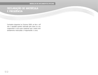 92
Formulário disponível no Sistema SERE on line e off
line é expedido quando solicitado pelo aluno ou seu
responsável e serve para comprovar que o aluno está
devidamente matriculado e freqüentando o curso.
DECLARAÇÃO DE MADECLARAÇÃO DE MADECLARAÇÃO DE MADECLARAÇÃO DE MADECLARAÇÃO DE MATRÍCULATRÍCULATRÍCULATRÍCULATRÍCULA
E FREQÜÊNCIAE FREQÜÊNCIAE FREQÜÊNCIAE FREQÜÊNCIAE FREQÜÊNCIA
MODELOS DE DOCUMENTOS OFICIAISMODELOS DE DOCUMENTOS OFICIAISMODELOS DE DOCUMENTOS OFICIAISMODELOS DE DOCUMENTOS OFICIAISMODELOS DE DOCUMENTOS OFICIAIS
 