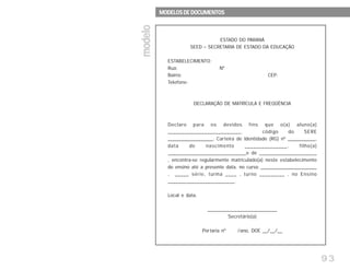 93
modelomodelomodelomodelomodelo
MODELOS DE DOCUMENTOSMODELOS DE DOCUMENTOSMODELOS DE DOCUMENTOSMODELOS DE DOCUMENTOSMODELOS DE DOCUMENTOS
OFICIAISOFICIAISOFICIAISOFICIAISOFICIAIS
ESTADO DO PARANÁ
SEED – SECRETARIA DE ESTADO DA EDUCAÇÃO
ESTABELECIMENTO:
Rua: Nº
Bairro: CEP:
Telefone:
DECLARAÇÃO DE MATRÍCULA E FREQÜÊNCIA
Declaro para os devidos fins que o(a) aluno(a)
__________________________, código do SERE
__________________, Carteira de Identidade (RG) nº ___________,
data de nascimento _______________, filho(a)
______________________________e de ______________________
, encontra-se regularmente matriculado(a) neste estabelecimento
de ensino até a presente data, no curso _______________________
, _____ série, turma ____ , turno _________ , no Ensino
_________________________.
Local e data.
__________________________
Secretário(a)
Portaria nº /ano, DOE __/__/__
 
