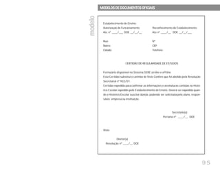 95
Estabelecimento de Ensino:
Autorização de Funcionamento Reconhecimento do Estabelecimento:
Ato nº ____/___ DOE __/__/__ Ato nº ____/__ DOE __/__/___
Rua: Nº
Bairro: CEP
Cidade: Telefone:
CERTIDÃO DE REGULARIDADE DE ESTUDOS
Formulário disponível no Sistema SERE on line e off line.
Esta Certidão substitui o carimbo de Visto Confere que foi abolido pela Resolução
Secretarial nº 932/01.
Certidão expedida para confirmar as informações e assinaturas contidas no Histó-
rico Escolar expedido pelo Estabelecimento de Ensino. Deverá ser expedida quan-
do o Histórico Escolar suscitar dúvida, podendo ser solicitada pelo aluno, respon-
sável, empresa ou instituição.
Secretário(a)
Portaria nº ____/__ DOE
Visto:
Diretor(a)
Resolução nº ____/__ DOE
modelomodelomodelomodelomodelo
MODELOS DE DOCUMENTOS OFICIAISMODELOS DE DOCUMENTOS OFICIAISMODELOS DE DOCUMENTOS OFICIAISMODELOS DE DOCUMENTOS OFICIAISMODELOS DE DOCUMENTOS OFICIAIS
 