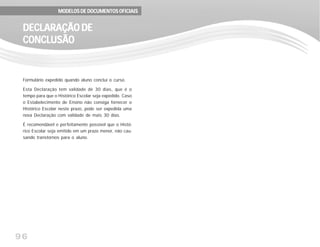 96
Formulário expedido quando aluno conclui o curso.
Esta Declaração tem validade de 30 dias, que é o
tempo para que o Histórico Escolar seja expedido. Caso
o Estabelecimento de Ensino não consiga fornecer o
Histórico Escolar neste prazo, pode ser expedida uma
nova Declaração com validade de mais 30 dias.
É recomendável e perfeitamente possível que o Histó-
rico Escolar seja emitido em um prazo menor, não cau-
sando transtornos para o aluno.
DECLARAÇÃO DEDECLARAÇÃO DEDECLARAÇÃO DEDECLARAÇÃO DEDECLARAÇÃO DE
CONCLCONCLCONCLCONCLCONCLUSÃOUSÃOUSÃOUSÃOUSÃO
MODELOS DE DOCUMENTOS OFICIAISMODELOS DE DOCUMENTOS OFICIAISMODELOS DE DOCUMENTOS OFICIAISMODELOS DE DOCUMENTOS OFICIAISMODELOS DE DOCUMENTOS OFICIAIS
 