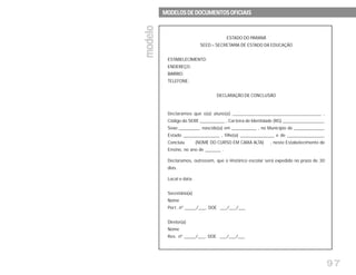 97
ESTADO DO PARANÁ
SEED – SECRETARIA DE ESTADO DA EDUCAÇÃO
ESTABELECIMENTO:
ENDEREÇO:
BAIRRO:
TELEFONE:
DECLARAÇÃO DE CONCLUSÃO
Declaramos que o(a) aluno(a) ______________________________________ ,
Código do SERE ___________ , Carteira de Identidade (RG) __________________,
Sexo _________, nascido(a) em ___________ , no Município de _____________,
Estado ________________ , filho(a) _______________ e de ________________,
Concluiu (NOME DO CURSO EM CAIXA ALTA) , neste Estabelecimento de
Ensino, no ano de _______ .
Declaramos, outrossim, que o Histórico escolar será expedido no prazo de 30
dias.
Local e data.
Secretário(a)
Nome
Port. nº _____/___, DOE ___/___/___
Diretor(a)
Nome
Res. nº _____/___, DOE ___/___/___
modelomodelomodelomodelomodelo
MODELOS DE DOCUMENTOS OFICIAISMODELOS DE DOCUMENTOS OFICIAISMODELOS DE DOCUMENTOS OFICIAISMODELOS DE DOCUMENTOS OFICIAISMODELOS DE DOCUMENTOS OFICIAIS
 