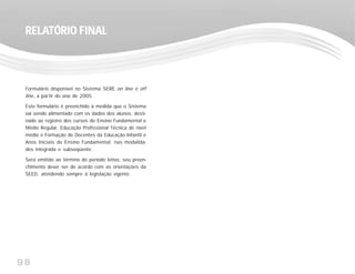 98
Formulário disponível no Sistema SERE on line e off
line, a partir do ano de 2005.
Este formulário é preenchido à medida que o Sistema
vai sendo alimentado com os dados dos alunos, desti-
nado ao registro dos cursos do Ensino Fundamental e
Médio Regular, Educação Profissional Técnica de nível
médio e Formação de Docentes da Educação Infantil e
Anos Iniciais do Ensino Fundamental, nas modalida-
des integrada e subseqüente.
Será emitido ao término do período letivo, seu preen-
chimento dever ser de acordo com as orientações da
SEED, atendendo sempre à legislação vigente.
RELARELARELARELARELATÓRIO FINALTÓRIO FINALTÓRIO FINALTÓRIO FINALTÓRIO FINAL
 