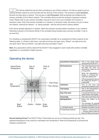 I On factory default the device does not belong to any Z-Wave network. The device needs to join an 
existing wireless network to communicate with the devices of this network. This process is called Inclusion. 
Devices can also leave a network. This process is called Exclusion. Both processes are initiated by the 
primary controller of the Z-Wave network. This controller will be turned into exclusion respective inclusion 
mode. Please refer to your primary controllers manual on how to turn your controller into inclusion or 
exclusion mode. Only if the primary controller is in inclusion or exclusion mode, this device can join or leave 
the network. Leaving the network - i.e. being excluded - sets the device back to factory default. 
If the device already belongs to a network, follow the exclusion process before including it in your network. 
Otherwise inclusion of this device will fail. If the controller being included was a primary controller, it has to 
be reset first. 
For including or excluding the SCS317 as a secondary controller for an existing the Z-Wave network do the 
following steps: 2 x Enter to start menu; use right arrow key and open menu "Setup"; use right arrow key 
and open menu "Set up Z-Wave"; use right arrow key and select "Learn". 
Note: Any associations will be cleared if the SCS317 have engaged in Learn mode with another controller 
regardless or a successful or failed outcome. 
Operating the device 
Normal Heating Period The SCS317 Room Thermostat can set up to 6 heating periods per day. The 
adjusted temperature is the maximum reachable room temperature. When this temperature is achieved the 
heating is switched off. 
(c) 2012 Z-Wave Europe GmbH, Goldbachstr. 13, 09337 Hohenstein-Ernstthal, Germany, All rights reserved, www.zwaveeurope.com - pp 2 
 