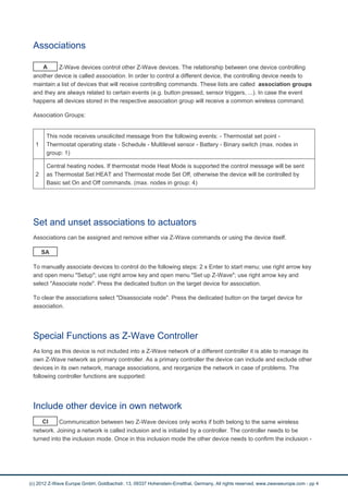 Associations 
A Z-Wave devices control other Z-Wave devices. The relationship between one device controlling 
another device is called association. In order to control a different device, the controlling device needs to 
maintain a list of devices that will receive controlling commands. These lists are called association groups 
and they are always related to certain events (e.g. button pressed, sensor triggers, ...). In case the event 
happens all devices stored in the respective association group will receive a common wireless command. 
Association Groups: 
1 
This node receives unsolicited message from the following events: - Thermostat set point - 
Thermostat operating state - Schedule - Multilevel sensor - Battery - Binary switch (max. nodes in 
group: 1) 
2 
Central heating nodes. If thermostat mode Heat Mode is supported the control message will be sent 
as Thermostat Set HEAT and Thermostat mode Set Off, otherwise the device will be controlled by 
Basic set On and Off commands. (max. nodes in group: 4) 
Set and unset associations to actuators 
Associations can be assigned and remove either via Z-Wave commands or using the device itself. 
SA 
To manually associate devices to control do the following steps: 2 x Enter to start menu; use right arrow key 
and open menu "Setup"; use right arrow key and open menu "Set up Z-Wave"; use right arrow key and 
select "Associate node". Press the dedicated button on the target device for association. 
To clear the associations select "Disassociate node". Press the dedicated button on the target device for 
association. 
Special Functions as Z-Wave Controller 
As long as this device is not included into a Z-Wave network of a different controller it is able to manage its 
own Z-Wave network as primary controller. As a primary controller the device can include and exclude other 
devices in its own network, manage associations, and reorganize the network in case of problems. The 
following controller functions are supported: 
Include other device in own network 
CI Communication between two Z-Wave devices only works if both belong to the same wireless 
network. Joining a network is called inclusion and is initiated by a controller. The controller needs to be 
turned into the inclusion mode. Once in this inclusion mode the other device needs to confirm the inclusion - 
(c) 2012 Z-Wave Europe GmbH, Goldbachstr. 13, 09337 Hohenstein-Ernstthal, Germany, All rights reserved, www.zwaveeurope.com - pp 4 
 