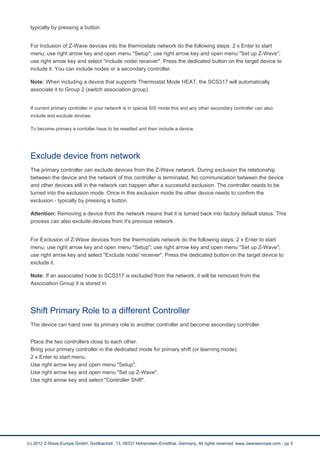 typically by pressing a button. 
For Inclusion of Z-Wave devices into the thermostats network do the following steps: 2 x Enter to start 
menu; use right arrow key and open menu "Setup"; use right arrow key and open menu "Set up Z-Wave"; 
use right arrow key and select "Include node/ receiver". Press the dedicated button on the target device to 
include it. You can include nodes or a secondary controller. 
Note: When including a device that supports Thermostat Mode HEAT, the SCS317 will automatically 
associate it to Group 2 (switch association group). 
If current primary controller in your network is in special SIS mode this and any other secondary controller can also 
include and exclude devices. 
To become primary a contoller have to be resetted and then include a device. 
Exclude device from network 
The primary controller can exclude devices from the Z-Wave network. During exclusion the relationship 
between the device and the network of this controller is terminated. No communication between the device 
and other devices still in the network can happen after a successful exclusion. The controller needs to be 
turned into the exclusion mode. Once in this exclusion mode the other device needs to confirm the 
exclusion - typically by pressing a button. 
Attention: Removing a device from the network means that it is turned back into factory default status. This 
process can also exclude devices from it's previous network. 
For Exclusion of Z-Wave devices from the thermostats network do the following steps: 2 x Enter to start 
menu; use right arrow key and open menu "Setup"; use right arrow key and open menu "Set up Z-Wave"; 
use right arrow key and select "Exclude node/ receiver". Press the dedicated button on the target device to 
exclude it. 
Note: If an associated node to SCS317 is excluded from the network, it will be removed from the 
Association Group it is stored in. 
Shift Primary Role to a different Controller 
The device can hand over its primary role to another controller and become secondary controller. 
Place the two controllers close to each other. 
Bring your primary controller in the dedicated mode for primary shift (or learning mode). 
2 x Enter to start menu. 
Use right arrow key and open menu "Setup". 
Use right arrow key and open menu "Set up Z-Wave". 
Use right arrow key and select "Controller Shift". 
(c) 2012 Z-Wave Europe GmbH, Goldbachstr. 13, 09337 Hohenstein-Ernstthal, Germany, All rights reserved, www.zwaveeurope.com - pp 5 
 