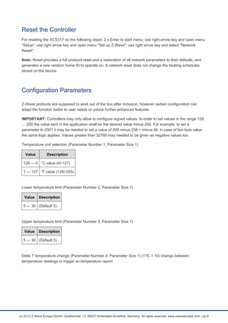 Reset the Controller 
For reseting the SCS317 do the following steps: 2 x Enter to start menu; use right arrow key and open menu 
"Setup"; use right arrow key and open menu "Set up Z-Wave"; use right arrow key and select "Network 
Reset". 
Note: Reset provides a full protocol reset and a restoration of all network parameters to their defaults, and 
generates a new random home ID to operate on. A network reset does not change the heating schedules 
stored on the device. 
Configuration Parameters 
Z-Wave products are supposed to work out of the box after inclusion, however certain configuration can 
adapt the function better to user needs or unlock further enhanced features. 
IMPORTANT: Controllers may only allow to configure signed values. In order to set values in the range 128 
… 255 the value sent in the application shall be the desired value minus 256. For example: to set a 
parameter to 200? it may be needed to set a value of 200 minus 256 = minus 56. In case of two byte value 
the same logic applies: Values greater than 32768 may needed to be given as negative values too. 
Temperature unit selection (Parameter Number 1, Parameter Size 1) 
Value Description 
129 — 0 °C value (0/-127) 
1 — 127 °F value (128/-255) 
Lower temperature limit (Parameter Number 2, Parameter Size 1) 
Value Description 
5 — 30 (Default 5) 
Upper temperature limit (Parameter Number 3, Parameter Size 1) 
Value Description 
5 — 30 (Default 5) 
Delta T temperature change (Parameter Number 4, Parameter Size 1) (1?C = 10) change between 
temperature readings to trigger an temperature report 
(c) 2012 Z-Wave Europe GmbH, Goldbachstr. 13, 09337 Hohenstein-Ernstthal, Germany, All rights reserved, www.zwaveeurope.com - pp 6 
 