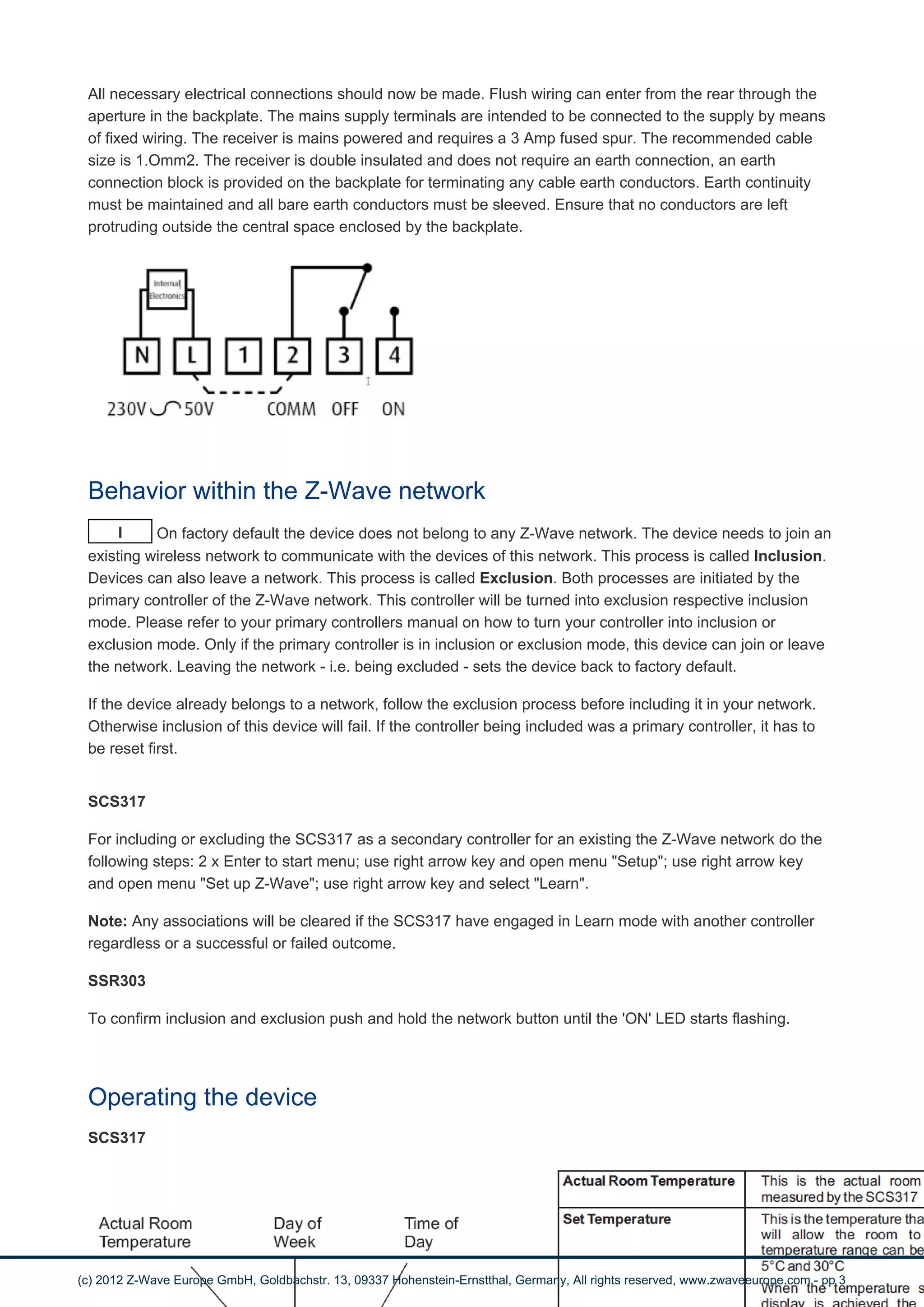 All necessary electrical connections should now be made. Flush wiring can enter from the rear through the 
aperture in the backplate. The mains supply terminals are intended to be connected to the supply by means 
of fixed wiring. The receiver is mains powered and requires a 3 Amp fused spur. The recommended cable 
size is 1.Omm2. The receiver is double insulated and does not require an earth connection, an earth 
connection block is provided on the backplate for terminating any cable earth conductors. Earth continuity 
must be maintained and all bare earth conductors must be sleeved. Ensure that no conductors are left 
protruding outside the central space enclosed by the backplate. 
Behavior within the Z-Wave network 
I On factory default the device does not belong to any Z-Wave network. The device needs to join an 
existing wireless network to communicate with the devices of this network. This process is called Inclusion. 
Devices can also leave a network. This process is called Exclusion. Both processes are initiated by the 
primary controller of the Z-Wave network. This controller will be turned into exclusion respective inclusion 
mode. Please refer to your primary controllers manual on how to turn your controller into inclusion or 
exclusion mode. Only if the primary controller is in inclusion or exclusion mode, this device can join or leave 
the network. Leaving the network - i.e. being excluded - sets the device back to factory default. 
If the device already belongs to a network, follow the exclusion process before including it in your network. 
Otherwise inclusion of this device will fail. If the controller being included was a primary controller, it has to 
be reset first. 
SCS317 
For including or excluding the SCS317 as a secondary controller for an existing the Z-Wave network do the 
following steps: 2 x Enter to start menu; use right arrow key and open menu "Setup"; use right arrow key 
and open menu "Set up Z-Wave"; use right arrow key and select "Learn". 
Note: Any associations will be cleared if the SCS317 have engaged in Learn mode with another controller 
regardless or a successful or failed outcome. 
SSR303 
To confirm inclusion and exclusion push and hold the network button until the 'ON' LED starts flashing. 
Operating the device 
SCS317 
(c) 2012 Z-Wave Europe GmbH, Goldbachstr. 13, 09337 Hohenstein-Ernstthal, Germany, All rights reserved, www.zwaveeurope.com - pp 3 
 