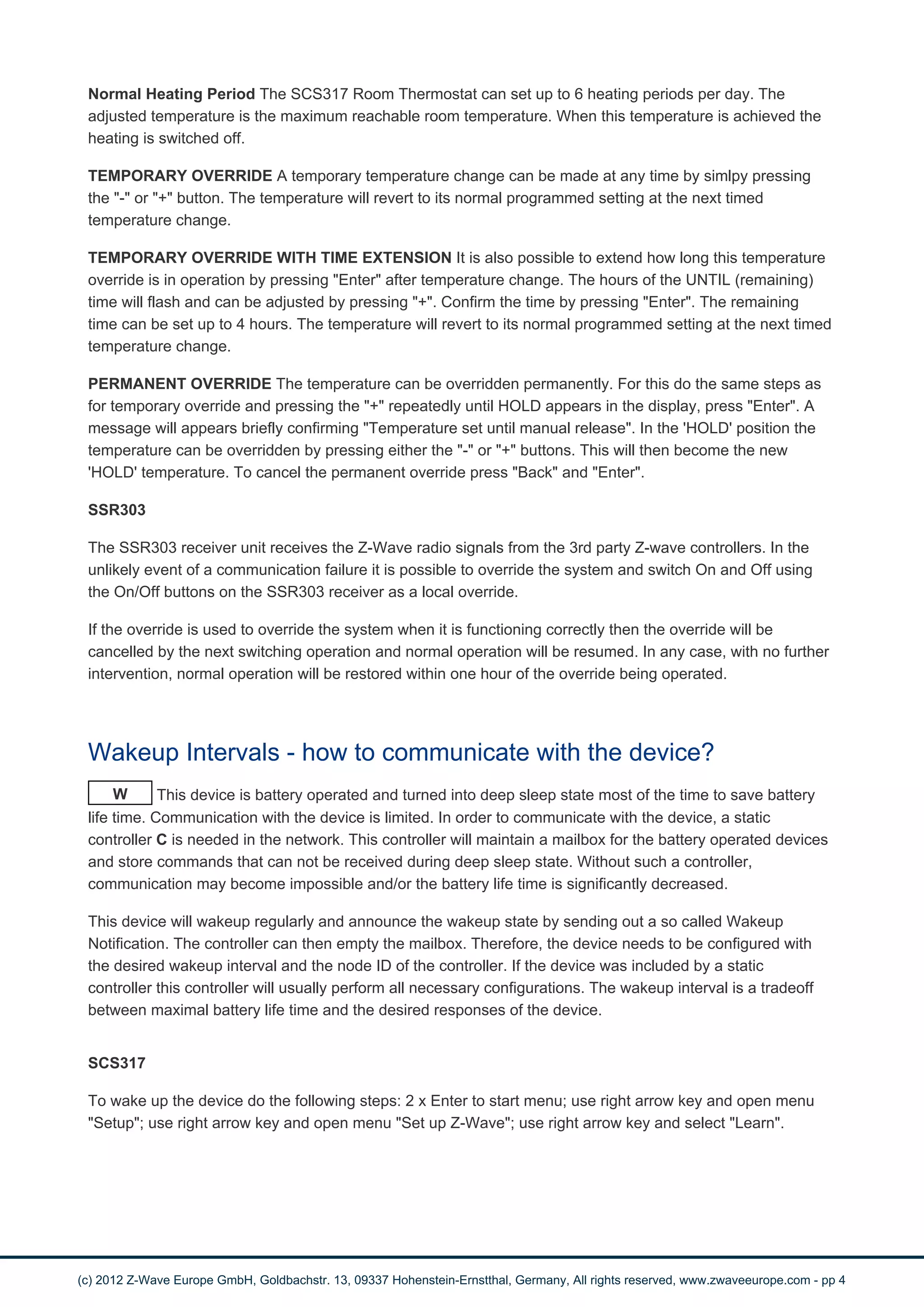 Normal Heating Period The SCS317 Room Thermostat can set up to 6 heating periods per day. The 
adjusted temperature is the maximum reachable room temperature. When this temperature is achieved the 
heating is switched off. 
TEMPORARY OVERRIDE A temporary temperature change can be made at any time by simlpy pressing 
the "-" or "+" button. The temperature will revert to its normal programmed setting at the next timed 
temperature change. 
TEMPORARY OVERRIDE WITH TIME EXTENSION It is also possible to extend how long this temperature 
override is in operation by pressing "Enter" after temperature change. The hours of the UNTIL (remaining) 
time will flash and can be adjusted by pressing "+". Confirm the time by pressing "Enter". The remaining 
time can be set up to 4 hours. The temperature will revert to its normal programmed setting at the next timed 
temperature change. 
PERMANENT OVERRIDE The temperature can be overridden permanently. For this do the same steps as 
for temporary override and pressing the "+" repeatedly until HOLD appears in the display, press "Enter". A 
message will appears briefly confirming "Temperature set until manual release". In the 'HOLD' position the 
temperature can be overridden by pressing either the "-" or "+" buttons. This will then become the new 
'HOLD' temperature. To cancel the permanent override press "Back" and "Enter". 
SSR303 
The SSR303 receiver unit receives the Z-Wave radio signals from the 3rd party Z-wave controllers. In the 
unlikely event of a communication failure it is possible to override the system and switch On and Off using 
the On/Off buttons on the SSR303 receiver as a local override. 
If the override is used to override the system when it is functioning correctly then the override will be 
cancelled by the next switching operation and normal operation will be resumed. In any case, with no further 
intervention, normal operation will be restored within one hour of the override being operated. 
Wakeup Intervals - how to communicate with the device? 
W This device is battery operated and turned into deep sleep state most of the time to save battery 
life time. Communication with the device is limited. In order to communicate with the device, a static 
controller C is needed in the network. This controller will maintain a mailbox for the battery operated devices 
and store commands that can not be received during deep sleep state. Without such a controller, 
communication may become impossible and/or the battery life time is significantly decreased. 
This device will wakeup regularly and announce the wakeup state by sending out a so called Wakeup 
Notification. The controller can then empty the mailbox. Therefore, the device needs to be configured with 
the desired wakeup interval and the node ID of the controller. If the device was included by a static 
controller this controller will usually perform all necessary configurations. The wakeup interval is a tradeoff 
between maximal battery life time and the desired responses of the device. 
SCS317 
To wake up the device do the following steps: 2 x Enter to start menu; use right arrow key and open menu 
"Setup"; use right arrow key and open menu "Set up Z-Wave"; use right arrow key and select "Learn". 
(c) 2012 Z-Wave Europe GmbH, Goldbachstr. 13, 09337 Hohenstein-Ernstthal, Germany, All rights reserved, www.zwaveeurope.com - pp 4 
 