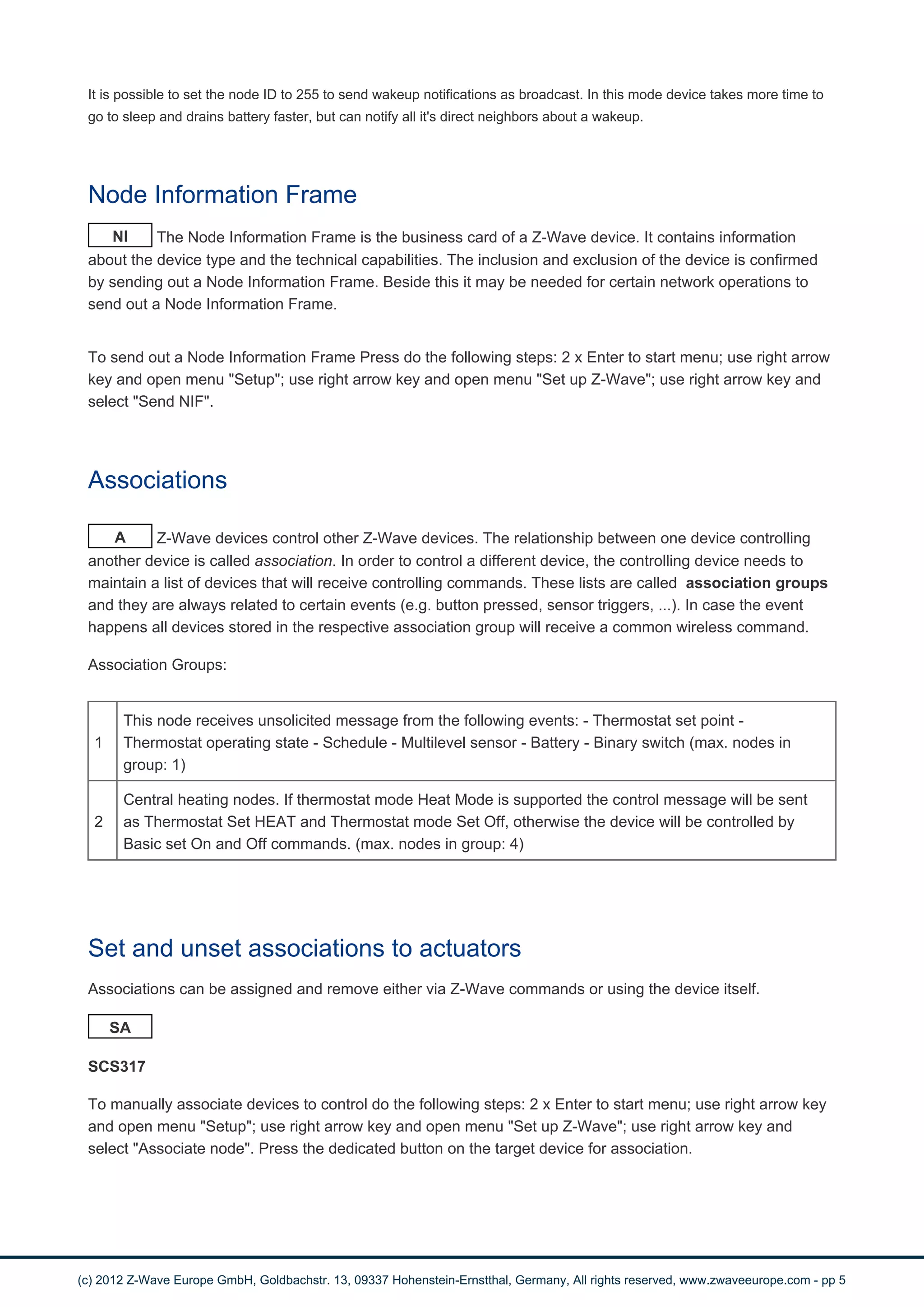 It is possible to set the node ID to 255 to send wakeup notifications as broadcast. In this mode device takes more time to 
go to sleep and drains battery faster, but can notify all it's direct neighbors about a wakeup. 
Node Information Frame 
NI The Node Information Frame is the business card of a Z-Wave device. It contains information 
about the device type and the technical capabilities. The inclusion and exclusion of the device is confirmed 
by sending out a Node Information Frame. Beside this it may be needed for certain network operations to 
send out a Node Information Frame. 
To send out a Node Information Frame Press do the following steps: 2 x Enter to start menu; use right arrow 
key and open menu "Setup"; use right arrow key and open menu "Set up Z-Wave"; use right arrow key and 
select "Send NIF". 
Associations 
A Z-Wave devices control other Z-Wave devices. The relationship between one device controlling 
another device is called association. In order to control a different device, the controlling device needs to 
maintain a list of devices that will receive controlling commands. These lists are called association groups 
and they are always related to certain events (e.g. button pressed, sensor triggers, ...). In case the event 
happens all devices stored in the respective association group will receive a common wireless command. 
Association Groups: 
1 
This node receives unsolicited message from the following events: - Thermostat set point - 
Thermostat operating state - Schedule - Multilevel sensor - Battery - Binary switch (max. nodes in 
group: 1) 
2 
Central heating nodes. If thermostat mode Heat Mode is supported the control message will be sent 
as Thermostat Set HEAT and Thermostat mode Set Off, otherwise the device will be controlled by 
Basic set On and Off commands. (max. nodes in group: 4) 
Set and unset associations to actuators 
Associations can be assigned and remove either via Z-Wave commands or using the device itself. 
SA 
SCS317 
To manually associate devices to control do the following steps: 2 x Enter to start menu; use right arrow key 
and open menu "Setup"; use right arrow key and open menu "Set up Z-Wave"; use right arrow key and 
select "Associate node". Press the dedicated button on the target device for association. 
(c) 2012 Z-Wave Europe GmbH, Goldbachstr. 13, 09337 Hohenstein-Ernstthal, Germany, All rights reserved, www.zwaveeurope.com - pp 5 
 