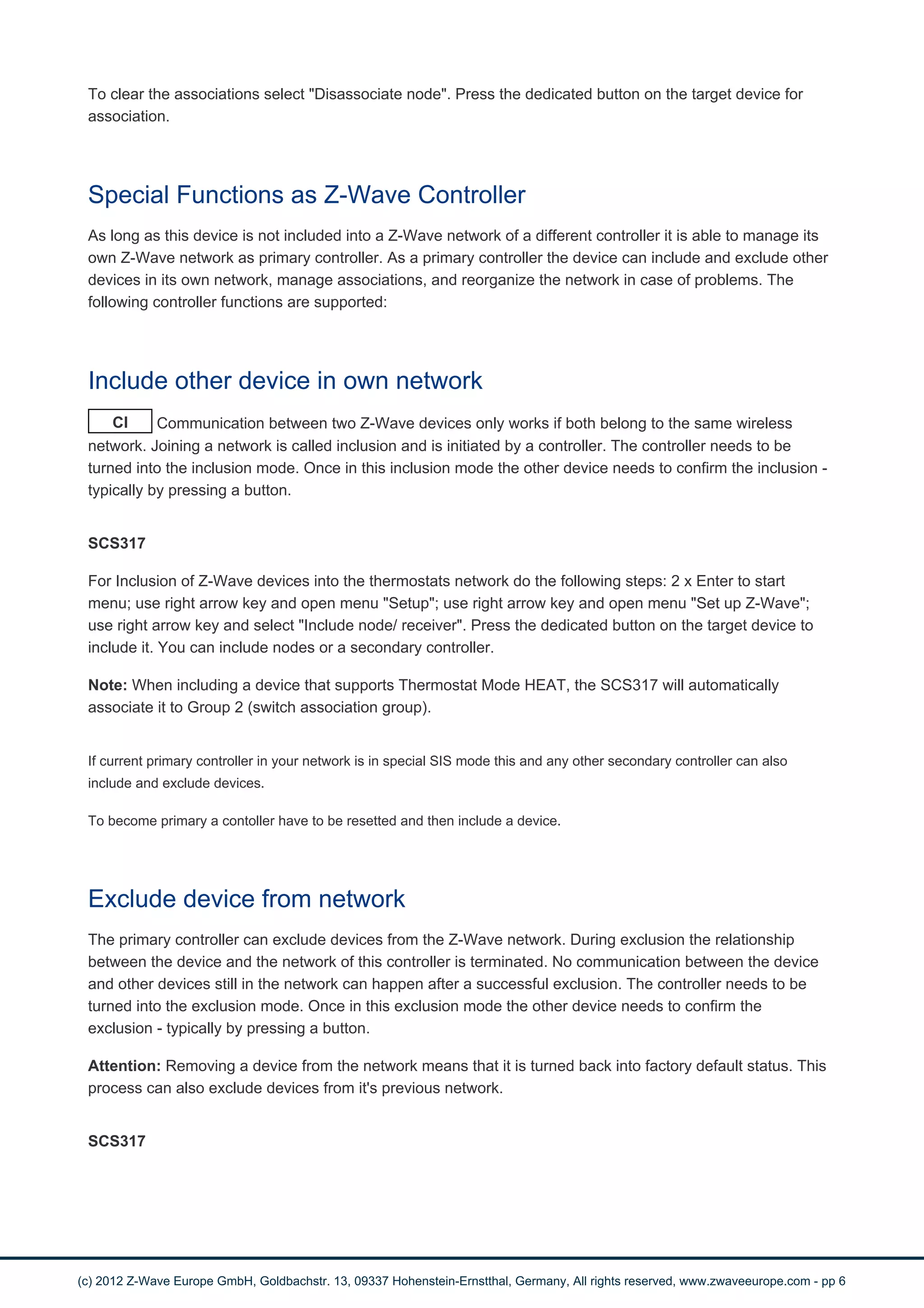 To clear the associations select "Disassociate node". Press the dedicated button on the target device for 
association. 
Special Functions as Z-Wave Controller 
As long as this device is not included into a Z-Wave network of a different controller it is able to manage its 
own Z-Wave network as primary controller. As a primary controller the device can include and exclude other 
devices in its own network, manage associations, and reorganize the network in case of problems. The 
following controller functions are supported: 
Include other device in own network 
CI Communication between two Z-Wave devices only works if both belong to the same wireless 
network. Joining a network is called inclusion and is initiated by a controller. The controller needs to be 
turned into the inclusion mode. Once in this inclusion mode the other device needs to confirm the inclusion - 
typically by pressing a button. 
SCS317 
For Inclusion of Z-Wave devices into the thermostats network do the following steps: 2 x Enter to start 
menu; use right arrow key and open menu "Setup"; use right arrow key and open menu "Set up Z-Wave"; 
use right arrow key and select "Include node/ receiver". Press the dedicated button on the target device to 
include it. You can include nodes or a secondary controller. 
Note: When including a device that supports Thermostat Mode HEAT, the SCS317 will automatically 
associate it to Group 2 (switch association group). 
If current primary controller in your network is in special SIS mode this and any other secondary controller can also 
include and exclude devices. 
To become primary a contoller have to be resetted and then include a device. 
Exclude device from network 
The primary controller can exclude devices from the Z-Wave network. During exclusion the relationship 
between the device and the network of this controller is terminated. No communication between the device 
and other devices still in the network can happen after a successful exclusion. The controller needs to be 
turned into the exclusion mode. Once in this exclusion mode the other device needs to confirm the 
exclusion - typically by pressing a button. 
Attention: Removing a device from the network means that it is turned back into factory default status. This 
process can also exclude devices from it's previous network. 
SCS317 
(c) 2012 Z-Wave Europe GmbH, Goldbachstr. 13, 09337 Hohenstein-Ernstthal, Germany, All rights reserved, www.zwaveeurope.com - pp 6 
 
