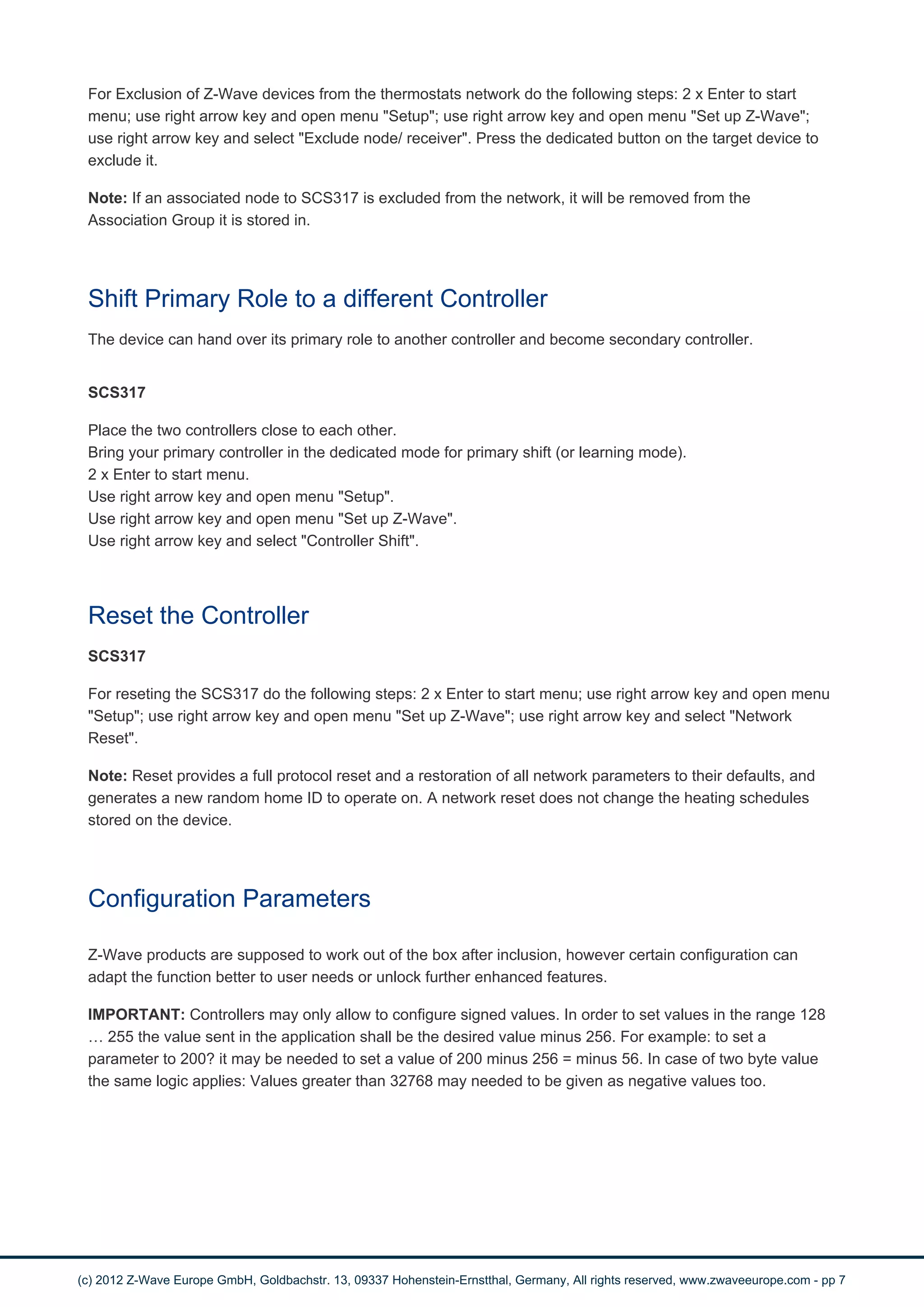 For Exclusion of Z-Wave devices from the thermostats network do the following steps: 2 x Enter to start 
menu; use right arrow key and open menu "Setup"; use right arrow key and open menu "Set up Z-Wave"; 
use right arrow key and select "Exclude node/ receiver". Press the dedicated button on the target device to 
exclude it. 
Note: If an associated node to SCS317 is excluded from the network, it will be removed from the 
Association Group it is stored in. 
Shift Primary Role to a different Controller 
The device can hand over its primary role to another controller and become secondary controller. 
SCS317 
Place the two controllers close to each other. 
Bring your primary controller in the dedicated mode for primary shift (or learning mode). 
2 x Enter to start menu. 
Use right arrow key and open menu "Setup". 
Use right arrow key and open menu "Set up Z-Wave". 
Use right arrow key and select "Controller Shift". 
Reset the Controller 
SCS317 
For reseting the SCS317 do the following steps: 2 x Enter to start menu; use right arrow key and open menu 
"Setup"; use right arrow key and open menu "Set up Z-Wave"; use right arrow key and select "Network 
Reset". 
Note: Reset provides a full protocol reset and a restoration of all network parameters to their defaults, and 
generates a new random home ID to operate on. A network reset does not change the heating schedules 
stored on the device. 
Configuration Parameters 
Z-Wave products are supposed to work out of the box after inclusion, however certain configuration can 
adapt the function better to user needs or unlock further enhanced features. 
IMPORTANT: Controllers may only allow to configure signed values. In order to set values in the range 128 
… 255 the value sent in the application shall be the desired value minus 256. For example: to set a 
parameter to 200? it may be needed to set a value of 200 minus 256 = minus 56. In case of two byte value 
the same logic applies: Values greater than 32768 may needed to be given as negative values too. 
(c) 2012 Z-Wave Europe GmbH, Goldbachstr. 13, 09337 Hohenstein-Ernstthal, Germany, All rights reserved, www.zwaveeurope.com - pp 7 
 