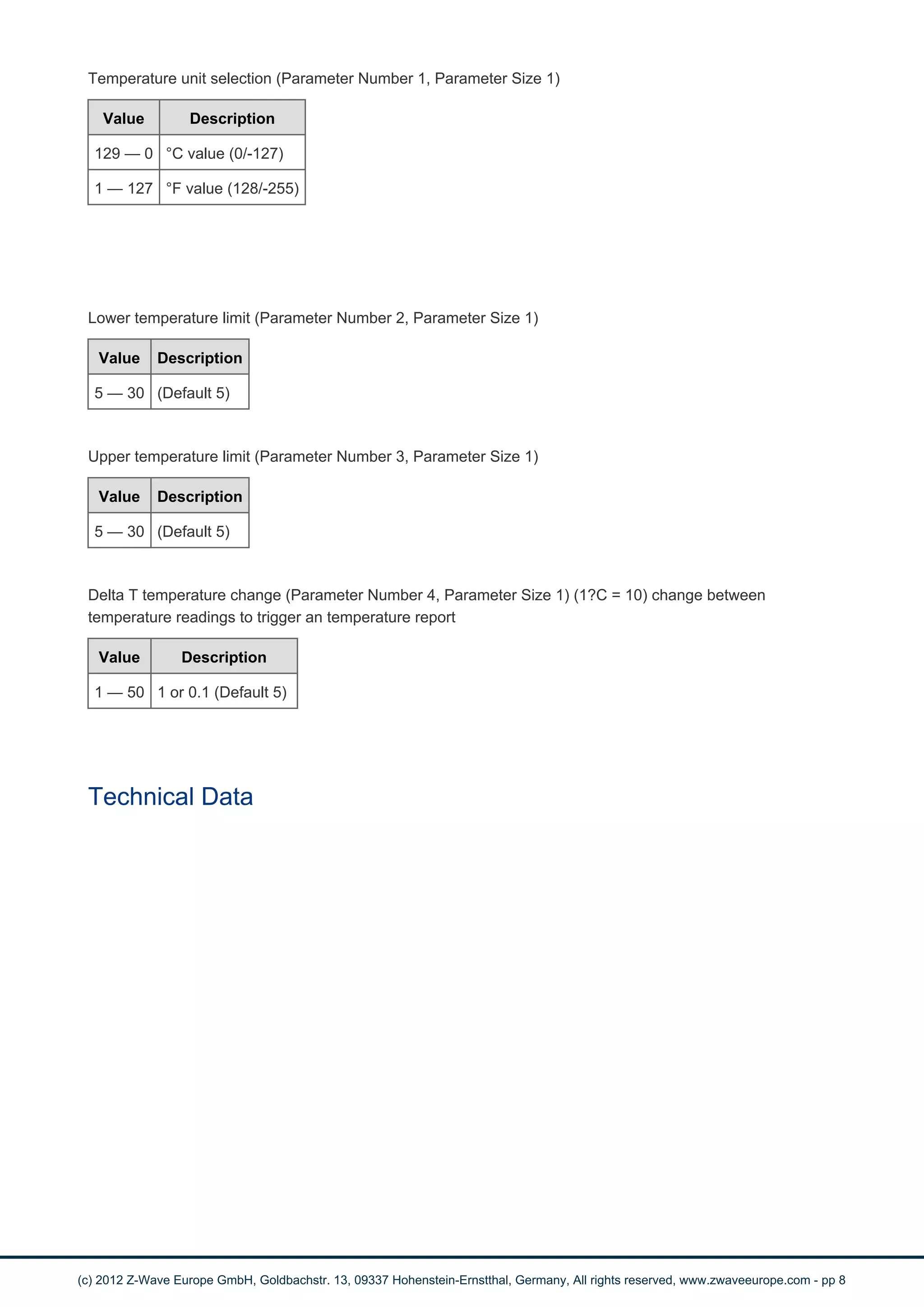 Temperature unit selection (Parameter Number 1, Parameter Size 1) 
Value Description 
129 — 0 °C value (0/-127) 
1 — 127 °F value (128/-255) 
Lower temperature limit (Parameter Number 2, Parameter Size 1) 
Value Description 
5 — 30 (Default 5) 
Upper temperature limit (Parameter Number 3, Parameter Size 1) 
Value Description 
5 — 30 (Default 5) 
Delta T temperature change (Parameter Number 4, Parameter Size 1) (1?C = 10) change between 
temperature readings to trigger an temperature report 
Value Description 
1 — 50 1 or 0.1 (Default 5) 
Technical Data 
(c) 2012 Z-Wave Europe GmbH, Goldbachstr. 13, 09337 Hohenstein-Ernstthal, Germany, All rights reserved, www.zwaveeurope.com - pp 8 
 