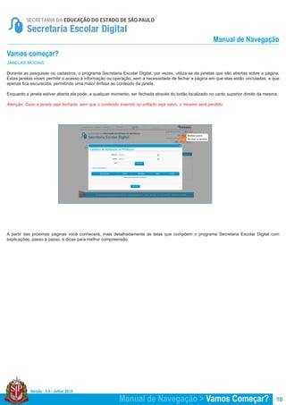 Versão : 2.0 - Julho/ 2014
10
JANELAS MODAIS
Durante as pesquisas ou cadastros, o programa Secretaria Escolar Digital, por vezes, utiliza-se de janelas que são abertas sobre a página.
Estas janelas visam permitir o acesso à informação ou operação, sem a necessidade de fechar a página em que elas estão vinculadas, e que
apenas fica escurecida, permitindo uma maior ênfase ao conteúdo da janela.
Enquanto a janela estiver aberta ela pode, a qualquer momento, ser fechada através do botão localizado no canto superior direito da mesma.
Atenção: Caso a janela seja fechada, sem que o conteúdo inserido ou editado seja salvo, o mesmo será perdido.
A partir das próximas páginas você conhecerá, mais detalhadamente as telas que compõem o programa Secretaria Escolar Digital com
explicações, passo a passo, e dicas para melhor compreensão.
Vamos começar?
Manual de Navegação > Vamos Começar?
Manual de Navegação
 