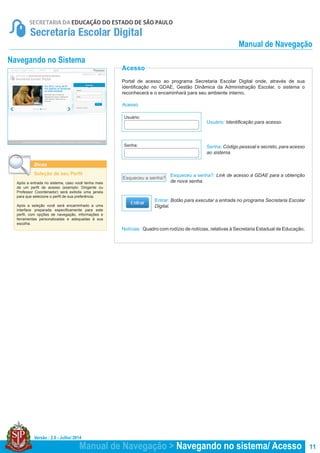 Versão : 2.0 - Julho/ 2014
11Manual de Navegação > Navegando no sistema/ Acesso
Manual de Navegação
Acesso
Acesso
Portal de acesso ao programa Secretaria Escolar Digital onde, através de sua
identificação no GDAE, Gestão Dinâmica da Administração Escolar, o sistema o
reconhecerá e o encaminhará para seu ambiente interno.
Notícias : Quadro com rodízio de notícias, relativas à Secretaria Estadual de Educação.
Usuário: Identificação para acesso.
Senha: Código pessoal e secreto, para acesso
ao sistema.
Esqueceu a senha?: Link de acesso à GDAE para a obtenção
de nova senha.
Entrar: Botão para executar a entrada no programa Secretaria Escolar
Digital.
Esqueceu a senha?
Dicas
Seleção de seu Perfil
Após a entrada no sistema, caso você tenha mais
de um perfil de acesso (exemplo: Dirigente ou
Professor Coordenador) será exibida uma janela
para que selecione o perfil de sua preferência.
Após a seleção você será encaminhado a uma
interface preparada especificamente para este
perfil, com opções de navegação, informações e
ferramentas personalizadas e adequadas à sua
escolha.
Navegando no Sistema
Usuário:
Senha:
 