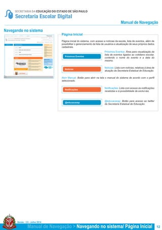 Versão : 2.0 - Julho/ 2014
12Manual de Navegação > Navegando no sistema/ Página Inicial
Manual de Navegação
,
Página Inicial
Página inicial do sistema, com acesso a notícias da escola, lista de eventos, além de
possibilitar o gerenciamento da lista de usuários e atualização de seus próprios dados
cadastrais.
Próximos Eventos
@educacaosp
Notícias
Notíficações
Próximos Eventos: Área para visualização da
lista de eventos ligados ao cotidiano escolar,
contendo o nome do evento e a data do
mesmo.
Abrir Manual: Botão para abrir na tela o manual do sistema de acordo com o perfil
selecionado.
@educacaosp: Botão para acesso ao twitter
da Secretaria Estadual de Educação.
Notícias: Lista com notícias, relativas à área de
atuação da Secretaria Estadual de Educação.
Notificações: Lista com acesso às notificações
recebidas e à possibilidade de excluí-las.
Navegando no sistema
 