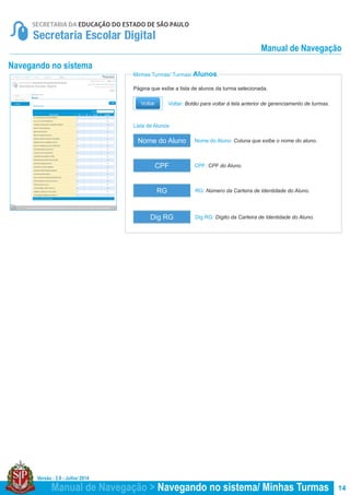 Versão : 2.0 - Julho/ 2014
14
Minhas Turmas/ Turmas/ Alunos
Lista de Alunos
Página que exibe a lista de alunos da turma selecionada.
Nome do Aluno: Coluna que exibe o nome do aluno.
CPF: CPF do Aluno.
RG: Número da Carteira de Identidade do Aluno.
Dig RG: Dígito da Carteira de Identidade do Aluno.
Nome do Aluno
CPF
RG
Dig RG
Voltar: Botão para voltar à tela anterior de gerenciamento de turmas.
Manual de Navegação > Navegando no sistema/ Minhas Turmas
Manual de Navegação
Navegando no sistema
 