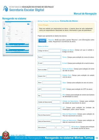 Versão : 2.0 - Julho/ 2014
15Manual de Navegação > Navegando no sistema/ Minhas Turmas
Dados do Aluno
Minhas Turmas/ Turmas/ Alunos/ Consulta do Aluno
Página que apresenta os dados dos alunos.
Código do Aluno: Campo em que é exibido o
Código do Aluno.
Nome: Campo para exibição do nome do aluno.
E-mail: Campo para exibição do e-mail do aluno.
Nome do Aluno: Campo para exibição do nome
da mãe do aluno.
Estado Civil: Campo para exibição do estado
civil do aluno.
Sexo: Campo para exibição do sexo do aluno.
CPF: Campo para exibição do CPF do aluno.
RG: Campo para exibição do número da Carteira
de Identidade do aluno.
Cidade de Nascimento: Campo para exibição
da cidade de nascimento do aluno.
UF: Campo para exibição da Unidade da
Federação, onde o aluno nasceu.
País de Nascimento: Campo para exibição do
País de nascimento do aluno.
Data de Nascimento: Campo para exibição da
data de nascimento do aluno.
RA do Aluno: Campo para exibição
do número da RA do aluno.
Código do Aluno:
Nome:
E-mail:
Nome da Mãe:
Estado Civil:
Sexo:
CPF:
RG:
Cidade de Nascimento:
UF:
País de Nascimento:
Data de Nascimento:
RA do Aluno: - /
Resumo: Botão que abre a janela “Resumo”, com informações sobre
notas, frequencia e ocorrências do aluno.
Navegando no sistema
Como Chegar...
Para ser exibido um responsável ao aluno, o mesmo deve ter sido cadastrado
como um responsável e associado ao aluno, informando o grau de parentesco.
Manual de Navegação
 
