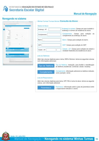 Versão : 2.0 - Julho/ 2014
16
Lista de Telefones
Lista de Responsáveis
Minhas Turmas/ Turmas/ Alunos/ Consulta do Aluno
Navegando no sistema
Tipo de Telefone: Indicação, para facilitar a identificação
do telefone (residencial, comercial, celular, recados).
Parentesco: Informação sobre o grau de parentesco entre
o responsável indicado e o aluno.
Complemento: Informação adicional ao telefone indicado,
como exemplo: ramal.
Além das colunas objetivas para o tema, DDD e Número, temos as seguintes colunas
com informações adicionais:
Além das colunas objetivas para tema, CPF, RG e nome do aluno, temos as seguinte
coluna, com informação adicional:
Tipo de Telefone
Parentesco
Complemento
Manual de Navegação > Navegando no sistema/ Minhas Turmas
Dados do Aluno
Endereço e número: Campo em que é exibido o
endereço e número da residência do aluno.
Complemento: Campo para exibição do
complemento do endereço do aluno.
Bairro: Campo para exibição do bairro.
CEP: Campo para exibição do CEP.
Cidade - UF: Campo para exibição da cidade e
Unidade Federativa da residência do aluno.
Endereço - Nº:
Complemento:
Bairro:
CEP:
Cidade - UF:
Manual de Navegação
 