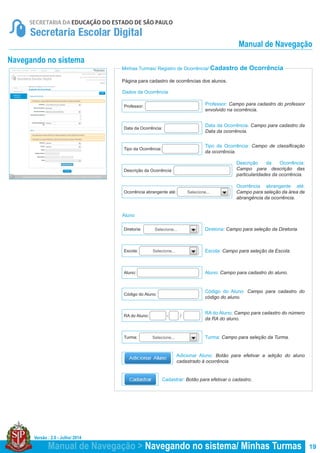Versão : 2.0 - Julho/ 2014
19
Minhas Turmas/ Registro de Ocorrência/ Cadastro de Ocorrência
Página para cadastro de ocorrências dos alunos.
Professor: Campo para cadastro do professor
envolvido na ocorrência.
Ocorrência abrangente até:
Campo para seleção da área de
abrangência da ocorrência.
Data da Ocorrência: Campo para cadastro da
Data da ocorrência.
Tipo da Ocorrência: Campo de classificação
da ocorrência.
Diretoria: Campo para seleção da Diretoria.
Aluno: Campo para cadastro do aluno.
Descrição da Ocorrência:
Campo para descrição das
particularidades da ocorrência.
Escola: Campo para seleção da Escola.
Código do Aluno: Campo para cadastro do
código do aluno.
RA do Aluno: Campo para cadastro do número
da RA do aluno.
Cadastrar: Botão para efetivar o cadastro.
Adicionar Aluno: Botão para efetivar a adição do aluno
cadastrado à ocorrência.
Data da Ocorrência:
Descrição da Ocorrência:
Ocorrência abrangente até:
Tipo da Ocorrência:
Diretoria:
Aluno:
Escola:
Código do Aluno:
RA do Aluno: - /
Professor:
Selecione...
Selecione...
Selecione...
Dados da Ocorrência
Aluno
Navegando no sistema
Turma: Campo para seleção da Turma.Turma: Selecione...
Manual de Navegação > Navegando no sistema/ Minhas Turmas
Manual de Navegação
 