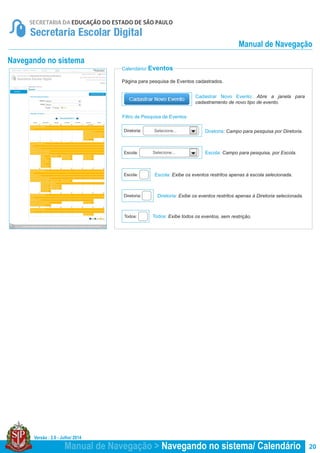 Versão : 2.0 - Julho/ 2014
20
Página para pesquisa de Eventos cadastrados.
Cadastrar Novo Evento: Abre a janela para
cadastramento de novo tipo de evento.
Diretoria: Campo para pesquisa por Diretoria.
Escola: Campo para pesquisa, por Escola.Escola:
Diretoria:
Calendário/ Eventos
Selecione...
Selecione...
Escola: Exibe os eventos restritos apenas à escola selecionada.
Diretoria: Exibe os eventos restritos apenas à Diretoria selecionada.
Todos: Exibe todos os eventos, sem restrição.
Escola:
Diretoria:
Todos:
Navegando no sistema
Filtro de Pesquisa de Eventos
Manual de Navegação > Navegando no sistema/ Calendário
Manual de Navegação
 