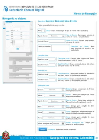 Versão : 2.0 - Julho/ 2014
21
Selecione...
Selecione...
Selecione...
Selecione...
Selecione...
Selecione...
Selecione...
Selecione...
Calendário/ Eventos/ Cadastrar Novo Evento
Página para cadastro de novos eventos.
Ativo: Campo para seleção do tipo de evento (Ativo ou Inativo).
Tipo de Evento: Campo para seleção do
nome de evento a ser cadastrado.
Diretoria: Campo para seleção da Diretoria
abrangida pelo evento.
Tipo de Ensino: Campo para seleção do
Tipo de Ensino abrangido pelo evento.
Turma: Campo para seleção da origem do
evento (Pré-Definida ou Gerenciável).
Escola: Campo para seleção da Escola
abrangida pelo evento.
Série: Campo para seleção da Série
abrangida pelo evento.
Aluno: Campo para seleção do aluno
participante do Evento.
Evento abrangente até: Campo para
seleção do perfil do evento.
Nome do Evento: Campo para cadastro
do nome do evento.
Data/Hora Inicial: Campos para cadastro da data e
hora planejada para início do evento .
Data/Hora Final: Campo para cadastro da data e hora
planejada para o final do evento.
Data/Hora Inicial: Campo para cadastro da data e hora
em que o evento foi efetivamente realizado.
Data/Hora Final: Campo para cadastro da data e hora
em que o evento foi efetivamente realizado.
Descrição do Evento: Área
para descrição do evento a ser
cadastrado.
Cadastrar: Botão para efetivar o cadastro.
Nome do Evento:
Data/Hora Inicial:
Data/Hora Final:
Data/Hora Inicial:
Data/Hora Final:
Descrição do Evento:
Ativo:
Tipo de Evento:
Diretoria:
Tipo de Ensino:
Turma:
Escola:
Série:
Aluno:
Evento abrangente até:
Planejado para:
Realizado em:
Abrangente para:
Navegando no sistema
Manual de Navegação > Navegando no sistema/ Calendário
Manual de Navegação
 