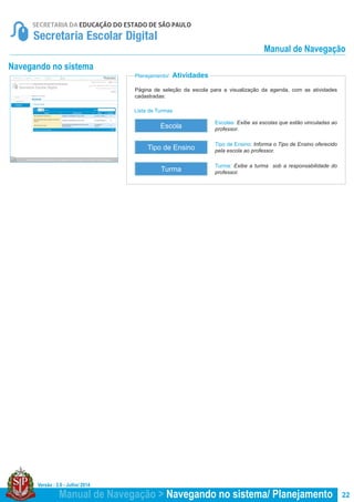 Versão : 2.0 - Julho/ 2014
22
Planejamento/ Atividades
Navegando no sistema
Escolas: Exibe as escolas que estão vinculadas ao
professor.
Turma: Exibe a turma sob a responsabilidade do
professor.
Tipo de Ensino: Informa o Tipo de Ensino oferecido
pela escola ao professor.
Página de seleção da escola para a visualização da agenda, com as atividades
cadastradas:
Escola
Turma
Tipo de Ensino
Lista de Turmas
Manual de Navegação > Navegando no sistema/ Planejamento
Manual de Navegação
 