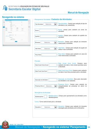 Versão : 2.0 - Julho/ 2014
24
Planejamento/ Atividades/ Cadastro de Atividades
Navegando no sistema
Tipo Atividade: Campo para seleção do tipo de
atividade a ser cadastrada.
Vale Nota: Campo para seleção da opção de
atribuir nota à atividade.
Nome: campo para cadastro do nome da
atividade.
Apelido: Campo para cadastro do apelido da
atividade.
Data Inicial/ Hora Inicial: Campos para
cadastro da data e hora inicial previstas para
a Atividade.
Multidisciplinar: Campo para apontamento da atividade como
Multidisciplinar.
Turma: Turma selecionada para a atividade.
Bimestre: Campo para seleção do bimestre
relacionado à atividade.
Peso Nota: Campo para cadastro do ´peso da
nota relacionada à atividade.
Data Final/ Hora Final: Campos para cadastro
da data e hora final previstas para a atividade.
Descrição da Atividade: Área para descrição
da atividade a ser realizada.
Presença Aluno: Campo para seleção da
obrigatoriedade da presença do aluno na
atividade.
Disciplina: Campo para seleção do bimestre
abrangido pela atividade junto à Disciplina.
Nome:
Bimestre:
Peso Nota:
Vale Nota:
Apelido:
Data Inicial/ Hora Inicial:
Multidisciplinar:
Data Final/ Hora final:
Descrição da Atividade:
Presença Aluno:
Disciplina:
Tipo Atividade:
Selecione...
Selecione...
Selecione...
Previsão
Abrangência da Atividade
Selecione...
Selecione...
Manual de Navegação > Navegando no sistema/ Planejamento
Manual de Navegação
 