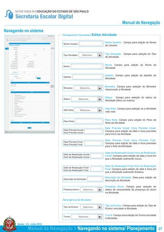 Versão : 2.0 - Julho/ 2014
27
Planejamento/ Atividades/ Editar Atividade
Navegando no sistema
Tipo Atividade: Campo para seleção do Tipo
de Atividade.
Nome Usuário: Campo para edição do Nome
de Usuário.
Status: Campo para seleção do status da
Atividade (Ativo ou Inativo).
Nome: Campo para edição do Nome da
Atividade.
Apelido: Campo para edição do Apelido da
Atividade.
Data Prevista Inicial/ Hora Prevista Inicial:
Campos para edição da data e hora previstas
para início da Atividade.
Data de Realização Inicial/ Hora de Realização
Inicial: Campos para edição da data e hora em
que a Atividade realmente iniciou.
Data Prevista Final/ Hora Prevista Final:
Campos para edição da data e hora previstas
para o final da Atividade.
Data de Realização Final/ Hora de Realização
Final: Campos para edição da data e hora em
que a Atividade realmente finalizou.
Bimestre: Campo para seleção do Bimestre
relacionado à Atividade.
Vale Nota: Campo para seleção se a Atividade
vale nota.
Peso Nota: Campo para edição do Peso da
Nota da Atividade.
Presença Aluno: Campo para seleção do
status da necessidade da presença do aluno
na Atividade.
Tipo de Ensino: Campo para edição do Tipo de
Ensino vinculado à Atividade.
Turma: Campo para edição da Turma vinculada
à Atividade.
Descrição da Atividade: Área para edição da
descrição da Atividade.
Nome:
Bimestre:
Status:
Vale Nota:
Peso Nota:
Presença Aluno:
Tipo de Ensino:
Turma:
Descrição da Atividade:
Apelido:
Data Prevista Inicial/
Hora Prevista Inicial:
Data de Realização Inicial/
Hora de Realização Inicial:
Data Prevista Final/
Hora Prevista Final:
Data de Realização Final/
Hora de Realização Final:
Tipo Atividade:
Nome Usuário:
Selecione...
Selecione...
Selecione...
Selecione...
Selecione...
Selecione...
Selecione...
Abrangência da Atividade
Manual de Navegação > Navegando no sistema/ Planejamento
Manual de Navegação
 