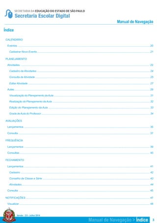 Versão : 2.0 - Julho/ 2014
3
Manual de Navegação
Índice
CALENDÁRIO
Eventos .................................................................................................................................................................................... 20
Cadastrar Novo Evento ......................................................................................................................................................... 21
PLANEJAMENTO
Atividades ................................................................................................................................................................................ 22
Cadastro de Atividades .......................................................................................................................................................... 24
Consulta de Atividade ............................................................................................................................................................ 25
Editar Atividade ...................................................................................................................................................................... 27
Aulas......................................................................................................................................................................................... 29
Visualização do Planejamento da Aula ................................................................................................................................... 31
Realização do Planejamento da Aula ..................................................................................................................................... 32
Edição do Planejamento da Aula .......................................................................................................................................... 33
Grade deAula do Professor .................................................................................................................................................... 34
AVALIAÇÕES
Lançamentos ........................................................................................................................................................................... 35
Consulta ................................................................................................................................................................................... 37
FREQUÊNCIA
Lançamentos ........................................................................................................................................................................... 39
Consultas ................................................................................................................................................................................. 40
FECHAMENTO
Lançamentos ........................................................................................................................................................................... 41
Cadastro ................................................................................................................................................................................ 42
Conselho de Classe e Série .................................................................................................................................................. 43
Atividades............................................................................................................................................................................... 44
Consulta ................................................................................................................................................................................... 45
NOTIFICAÇÕES ......................................................................................................................................................................... 47
Visualizar .................................................................................................................................................................................. 48
Manual de Navegação > Índice
 