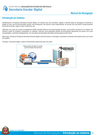 Versão : 2.0 - Julho/ 2014
4
Integra dados de todas as escolas
da rede estadual de São Paulo
ESCOLA
Manual de Navegação > Introdução ao sistema
Manual de Navegação
Introdução ao sistema
Apresentamos o Programa Secretaria Escolar Digital, um sistema que visa centralizar, agilizar e facilitar todas as operações envolvendo a
gestão do dia a dia da administração escolar, dos professores, dos alunos e seus responsáveis, de acordo com seu perfil e proporcionando
economia de tempo, papel e maior conforto de uso.
Utilizando seu nome de usuário da plataforma GDAE (Gestão Dinâmica da Administração Escolar), você poderá conectar-se ao sistema via
internet a partir de qualquer computador ou notebook, executar suas operações através de ferramentas específicas de acordo com suas
necessidades e salvá-las imediatamente, nos servidores da Secretaria de Estado da Educação de São Paulo.
Além disso, através do Programa Secretaria Escolar Digital você terá acesso a mensagens, lembretes e diversas informações úteis à sua rotina
de trabalho.
Conheça, na próxima página, todas as ferramentas disponíveis para seu perfil.
 