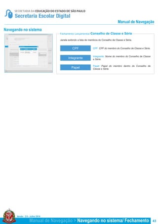 Versão : 2.0 - Julho/ 2014
43
Janela exibindo a lista de membros do Conselho de Classe e Série.
Fechamento/ Lançamentos/ Conselho de Classe e Série
Navegando no sistema
CPF: CPF do membro do Conselho de Classe e Série.
Papel: Papel do membro dentro do Conselho de
Classe e Série.
Integrante: Nome do membro do Conselho de Classe
e Série.
CPF
Papel
Integrante
Manual de Navegação > Navegando no sistema/ Fechamento
Manual de Navegação
 