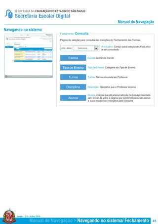 Versão : 2.0 - Julho/ 2014
45
Página de seleção para consulta das menções do Fechamento das Turmas.
Fechamento/ Consulta
Navegando no sistema
Escola: Nome da Escola .
Turma: Turma vinculada ao Professor.
Tipo de Ensino: Categoria do Tipo de Ensino.
Descrição: Disciplina que o Professor leciona.
Escola
Turma
Tipo de Ensino
Disciplina
Ano Letivo: Campo para seleção do Ano Letivo
a ser consultado.
Ano Letivo: Selecione...
Alunos
Alunos: Coluna que dá acesso através do link representado
pelo ícone para a página que contendo a lista de alunos
e suas respectivas menções para consulta.
Manual de Navegação > Navegando no sistema/ Fechamento
Manual de Navegação
 