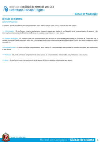 Versão : 2.0 - Julho/ 2014
5Manual de Navegação > Divisão do sistema
COMPORTAMENTOS
O sistema classifica os Perfis por comportamentos, para definir como e quais dados, cada usuário tem acesso.
>> Administrador: Os perfis com esse comportamento, possuem acesso aos dados de configuração e de parametrização do sistema e às
informações relacionadas às Diretorias de Ensino, às escolas, aos professores e aos alunos.
>> Diretoria de Ensino: Os usuários com este comportamento têm acesso às informações relacionadas às Diretorias de Ensino em que o
usuário desse perfil está associado, além das informações das Escolas relacionadas a cada Diretoria de Ensino, aos seus professores e aos
seus alunos.
>> Unidade Escolar: Os perfis com esse comportamento, terão acesso às funcionalidades relacionadas às unidades escolares, aos professores
e aos alunos.
>> Professor: Os perfis com esse comportamento terão acesso às funcionalidades relacionadas aos professores e aos alunos.
>> Aluno: Os perfis com esse comportamento terão acesso às funcionalidades relacionadas aos alunos.
Divisão do sistema
Manual de Navegação
 