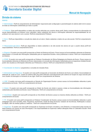 Versão : 2.0 - Julho/ 2014
6
PERFIS
>> Administrador: Perfil de comportamento de Administrador responsável pela configuração e parametrização do sistema além de ter acesso
às todas as informações cadastradas por todos os perfis.
>> Professor: Esse perfil disponibiliza os dados das escolas atribuídas aos usuários desse perfil. Dados correspondentes às informações da
escola disponibilizadas ao professor como calendário, dados cadastrais dos alunos e informações referentes às responsabilidades de um
professor com seus alunos e com a escola. Perfil de comportamento Professor.
>> Aluno: Perfil que disponibiliza a consulta dos dados de um aluno. Dados cadastrais e dados de sua vida escolar. Perfil de comportamento
Aluno.
>> Responsável pelo Aluno: Perfil que disponibiliza os dados cadastrais e da vida escolar dos alunos em que o usuário desse perfil tem
responsabilidade. Perfil de comportamento Aluno.
>> Dirigente: O usuário com esse perfil corresponde ao Diretor da Diretoria de Ensino. Possui acesso às funcionalidades referentes às Diretorias
relacionadas e à consulta das informações cadastradas para as respectivas Escolas e seus professores e alunos. Perfil com comportamento
de Diretoria.
>> PCNP: O usuário com esse perfil corresponde ao Professor Coordenador da Oficina Pedagógica da Diretoria de Ensino. Possui acesso às
funcionalidades referentes às Diretorias de Ensino relacionadas e à consulta das informações cadastradas para as respectivas Unidade Escolar
porém não visualiza as informações referentes aos Professores e Alunos. Perfil com comportamento de Diretoria.
>> Coordenador do Sistema: Lançamentos e consultas de menções finais.
>> Administrador de Segurança: O usuário com esse perfil corresponde ao funcionário da Diretoria de Ensino com direito à funcionalidade de
atribuição de perfis ao novo usuário do sistema além dos perfis atribuídos automaticamente pelo sistema em função do cargo exercido pelo
novo usuário na Educação no momento do seu login. Perfil com comportamento de Diretoria.
>> GOE: O usuário com esse perfil corresponde ao Gerente de Organização Escolar e possui acesso às funcionalidades referentes à parte
administrativa da Escola. Perfil com comportamento de Escola.
>> Diretor: O usuário com esse perfil corresponde ao Diretor da Escola com direito à acesso a todas as funcionalidades das informações
cadastradas pela Secretaria da Escola e seus Professores. Perfil com comportamento de Escola.
>> Vice-Diretor: Usuário com esse perfil corresponde ao Vice Diretor da Escola e possui os mesmos direitos atribuídos ao Diretor. Perfil com
comportamento de Escola.
>> PC: O usuário com esse perfil corresponde ao Professor Coordenador da Escola e possui acesso às funcionalidades referentes à parte
pedagógica tais como Conselho, Nota, Frequência, Fechamento, Grade de Aulas da Escola, Cadastro de Ocorrências, Notificações e acesso
ao Mapão, além de analisar gráficos e relatórios. Perfil com comportamento de Escola.
>> Supervisor: O usuário com esse perfil corresponde ao Supervisor de Ensino vinculado a uma Diretoria e é responsável pelas escolas de
desta Diretoria com acesso às suas informações. É de responsabilidade do Supervisor ratificar alterações feitas no Calendário Escolar. Perfil
com comportamento Escola.
Divisão do sistema
Manual de Navegação > Divisão do Sistema
Manual de Navegação
 