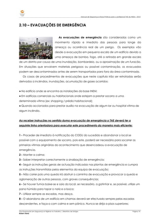 Manual de Segurança e Boas Práticas para o profissional TAE do INEM | 2010
_________________________________________________________________________________________________________________________________________________________
Pós-Graduação em Segurança e Higiene no Trabalho | Relatório de Estágio Página 74
Rúben Viana
2.10 – EVACUAÇÕES DE EMERGÊNCIA
As evacuações de emergência são consideradas como um
movimento rápido e imediato das pessoas para longe da
ameaça ou ocorrência real de um perigo. Os exemplos vão
desde a evacuação em pequena escala de um edifício devido a
uma ameaça de bomba, fogo, até a retirada em grande escala
de um distrito por causa de uma inundação, bombardeio, ou a aproximação de um furacão.
Em situações que envolvem materiais perigosos ou possível contaminação, os evacuados
podem ser descontaminados antes de serem transportados para fora da área contaminada.
Os casos de procedimentos de evacuações que neste capítulo irão ser retratadas serão
derivados a incêndios, inundações, acumulação de gases ocorridos:
● No edifício onde se encontra as instalações da base INEM;
● Em edifícios comerciais ou habitacionais onde estejam a prestar socorro a uma
determinada vítima (ex: shopping / prédio habitacional);
● Quando accionados para prestar auxílio na evacuação de algum lar ou hospital vitima de
algum incêndio.
Ao receber instruções no sentido duma evacuação de emergência o TAE deverá ter a
seguinte linha orientadora para executar este procedimento da maneira mais eficiente:
1 - Proceder de imediato à notificação do CODU do sucedido e abandonar o local se
possível com o equipamento de socorro, pois este, poderá ser necessário para socorrer as
primeiras vítimas originárias do acontecimento que desencadeou a evacuação de
emergência.
2 - Manter a calma;
3 - Saber interpretar correctamente a sinalização de emergência;
4 - Seguir as instruções gerais de actuação indicadas nas plantas de emergência e cumpra
as instruções transmitidas pelos elementos da equipa de evacuação;
5 - Não correr pois uma queda irá obstruir o caminho de evacuação e provocar a queda e
aglomeração de outras pessoas, com graves consequências;
6 - Se houver fumos baixe-se e saia do local, se necessário, a gatinhar e, se possível, utilize um
pano húmido para tapar o nariz e a boca;
7 - Utilizar sempre as escadas, mas desça.
8 - O abandono de um edifício em chamas deverá ser efectuado sempre pelas escadas
descendentes, e faça-o com calma e sem pânico. Nunca se dirija a pisos superiores;
 