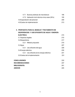 V
4.7.1 Buenas prácticas de manufactura 186
4.7.2 Aplicación de la técnica cinco eses (5S’s) 195
4.8Capacitación del personal 209
4.9Costos de implementación 213
5. PROPUESTA PARA EL MANEJO Y TRATAMIENTO DE
DESPERDICIOS Y USO EFICIENTE DE AGUA Y ENERGÍA
ELÉCTRICA 215
5.1Aspectos legales 215
5.2Desperdicios 217
5.2.1 Método propuesto 219
5.3Agua 227
5.3.1 Uso eficiente del agua 228
5.4Energía eléctrica 230
5.4.1 Uso eficiente de la energía eléctrica 231
5.5Costos de la implementación 231
CONCLUSIONES 233
RECOMENDACIONES 237
BIBLIOGRAFÍA 241
ANEXOS 245
 