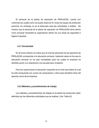 74
El personal de la planta de operación de PROLACSA, cuenta con
uniformes los cuales como se puede observar en inciso de equipo de protección
personal, sin embargo no es el adecuado para las actividades a realizar. De
manera que el personal de la planta de operación de PROLACSA tiene dentro
como principal necesidad la capacitación dentro de sus áreas de seguridad e
higiene industrial.
3.2.1 Escolaridad
En el inciso anterior se indicó que el nivel de educación de los operarios de
PROLACSA corresponde a la educación primaria, habiendo casos en los que la
educación primaria no ha sido completada para los cuales la empresa ha
decidido poner a su disposición una escuela para nivelarlos.
Para los supervisores la educación requerida es el nivel secundario la cual
ha sido enriquecida con cursos de computación y otros para beneficio tanto del
operario como de la empresa.
3.2.2 Métodos y procedimientos de trabajo
Los métodos y procedimientos de trabajo en la planta de producción están
definidos por las diferentes actividades que se realizan. (Ver Tabla IX)
 