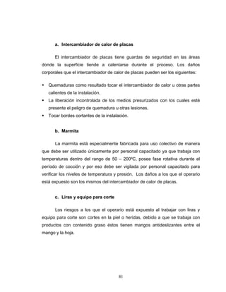 81
a. Intercambiador de calor de placas
El intercambiador de placas tiene guardas de seguridad en las áreas
donde la superficie tiende a calentarse durante el proceso. Los daños
corporales que el intercambiador de calor de placas pueden ser los siguientes:
Quemaduras como resultado tocar el intercambiador de calor u otras partes
calientes de la instalación.
La liberación incontrolada de los medios presurizados con los cuales esté
presente el peligro de quemadura u otras lesiones.
Tocar bordes cortantes de la instalación.
b. Marmita
La marmita está especialmente fabricada para uso colectivo de manera
que debe ser utilizado únicamente por personal capacitado ya que trabaja con
temperaturas dentro del rango de 50 – 200ºC, posee fase rotativa durante el
período de cocción y por eso debe ser vigilada por personal capacitado para
verificar los niveles de temperatura y presión. Los daños a los que el operario
está expuesto son los mismos del intercambiador de calor de placas.
c. Liras y equipo para corte
Los riesgos a los que el operario está expuesto al trabajar con liras y
equipo para corte son cortes en la piel o heridas, debido a que se trabaja con
productos con contenido graso éstos tienen mangos antideslizantes entre el
mango y la hoja.
 