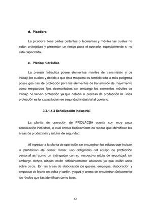 82
d. Picadora
La picadora tiene partes cortantes o lacerantes y móviles las cuales no
están protegidas y presentan un riesgo para el operario, especialmente si no
está capacitado.
e. Prensa hidráulica
La prensa hidráulica posee elementos móviles de transmisión y de
trabajo los cuales y debido a que ésta maquina es considerada la más peligrosa
posee guardas de protección para los elementos de transmisión de movimiento
como resguardos fijos desmontables sin embargo los elementos móviles de
trabajo no tienen protección ya que debido al proceso de producción la única
protección es la capacitación en seguridad industrial al operario.
3.3.1.1.3 Señalización industrial
La planta de operación de PROLACSA cuenta con muy poca
señalización industrial, la cual consta básicamente de rótulos que identifican las
áreas de producción y rótulos de seguridad.
Al ingresar a la planta de operación se encuentran los rótulos que indican
la prohibición de comer, fumar, uso obligatorio del equipo de protección
personal así como un extinguidor con su respectivo rótulo de seguridad, sin
embargo dichos rótulos están deficientemente ubicados ya que están unos
sobre otros. En las áreas de elaboración de quesos, empaque, elaboración y
empaque de leche en bolsa y cartón, yogurt y crema se encuentran únicamente
los rótulos que las identifican como tales.
 