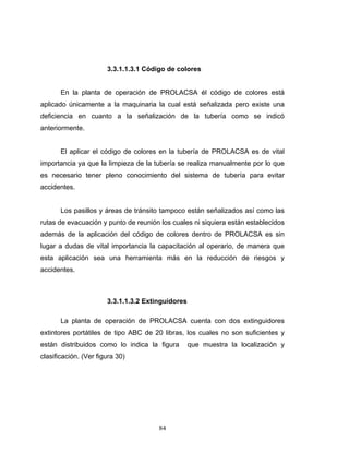 84
3.3.1.1.3.1 Código de colores
En la planta de operación de PROLACSA él código de colores está
aplicado únicamente a la maquinaria la cual está señalizada pero existe una
deficiencia en cuanto a la señalización de la tubería como se indicó
anteriormente.
El aplicar el código de colores en la tubería de PROLACSA es de vital
importancia ya que la limpieza de la tubería se realiza manualmente por lo que
es necesario tener pleno conocimiento del sistema de tubería para evitar
accidentes.
Los pasillos y áreas de tránsito tampoco están señalizados así como las
rutas de evacuación y punto de reunión los cuales ni siquiera están establecidos
además de la aplicación del código de colores dentro de PROLACSA es sin
lugar a dudas de vital importancia la capacitación al operario, de manera que
esta aplicación sea una herramienta más en la reducción de riesgos y
accidentes.
3.3.1.1.3.2 Extinguidores
La planta de operación de PROLACSA cuenta con dos extinguidores
extintores portátiles de tipo ABC de 20 libras, los cuales no son suficientes y
están distribuidos como lo indica la figura que muestra la localización y
clasificación. (Ver figura 30)
 