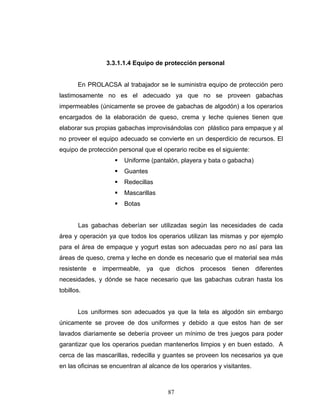 87
3.3.1.1.4 Equipo de protección personal
En PROLACSA al trabajador se le suministra equipo de protección pero
lastimosamente no es el adecuado ya que no se proveen gabachas
impermeables (únicamente se provee de gabachas de algodón) a los operarios
encargados de la elaboración de queso, crema y leche quienes tienen que
elaborar sus propias gabachas improvisándolas con plástico para empaque y al
no proveer el equipo adecuado se convierte en un desperdicio de recursos. El
equipo de protección personal que el operario recibe es el siguiente:
Uniforme (pantalón, playera y bata o gabacha)
Guantes
Redecillas
Mascarillas
Botas
Las gabachas deberían ser utilizadas según las necesidades de cada
área y operación ya que todos los operarios utilizan las mismas y por ejemplo
para el área de empaque y yogurt estas son adecuadas pero no así para las
áreas de queso, crema y leche en donde es necesario que el material sea más
resistente e impermeable, ya que dichos procesos tienen diferentes
necesidades, y dónde se hace necesario que las gabachas cubran hasta los
tobillos.
Los uniformes son adecuados ya que la tela es algodón sin embargo
únicamente se provee de dos uniformes y debido a que estos han de ser
lavados diariamente se debería proveer un mínimo de tres juegos para poder
garantizar que los operarios puedan mantenerlos limpios y en buen estado. A
cerca de las mascarillas, redecilla y guantes se proveen los necesarios ya que
en las oficinas se encuentran al alcance de los operarios y visitantes.
 